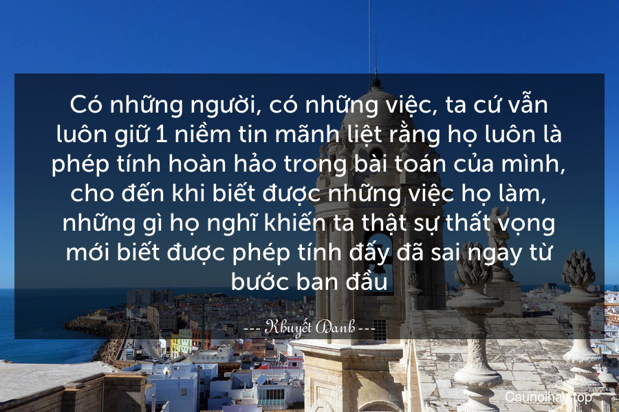 Có những người, có những việc, ta cứ vẫn luôn giữ 1 niềm tin mãnh liệt rằng họ luôn là phép tính hoàn hảo trong bài toán của mình, cho đến khi biết được những việc họ làm, những gì họ nghĩ khiến ta thật sự thất vọng mới biết được phép tính đấy đã sai ngay từ bước ban đầu.