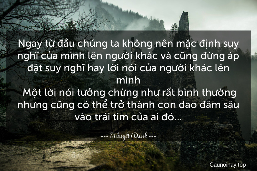 Ngay từ đầu chúng ta không nên mặc định suy nghĩ của mình lên người khác và cũng đừng áp đặt suy nghĩ hay lời nói của người khác lên mình. Một lời nói tưởng chừng như rất bình thường nhưng cũng có thể trở thành con dao đâm sâu vào trái tim của ai đó…