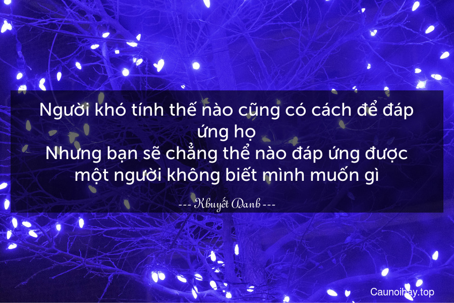 Người khó tính thế nào cũng có cách để đáp ứng họ.Nhưng bạn sẽ chẳng thể nào đáp ứng được một người không biết mình muốn gì.