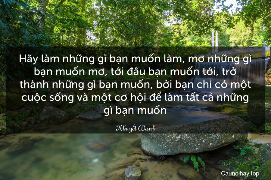 Hãy làm những gì bạn muốn làm, mơ những gì bạn muốn mơ, tới đâu bạn muốn tới, trở thành những gì bạn muốn, bởi bạn chỉ có một cuộc sống và một cơ hội để làm tất cả những gì bạn muốn.