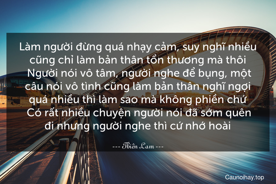 Làm người đừng quá nhạy cảm, suy nghĩ nhiều cũng chỉ làm bản thân tổn thương mà thôi. Người nói vô tâm, người nghe để bụng, một câu nói vô tình cũng làm bản thân nghĩ ngợi quá nhiều thì làm sao mà không phiền chứ. Có rất nhiều chuyện người nói đã sớm quên đi nhưng người nghe thì cứ nhớ hoài.