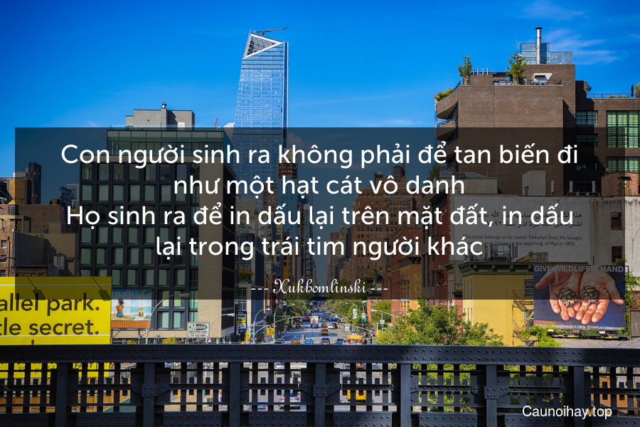 Con người sinh ra không phải để tan biến đi như một hạt cát vô danh.Họ sinh ra để in dấu lại trên mặt đất, in dấu lại trong trái tim người khác.