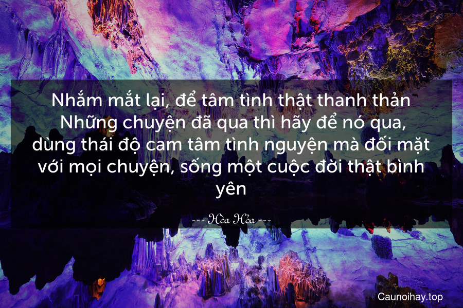 Nhắm mắt lại, để tâm tình thật thanh thản. Những chuyện đã qua thì hãy để nó qua, dùng thái độ cam tâm tình nguyện mà đối mặt với mọi chuyện, sống một cuộc đời thật bình yên.