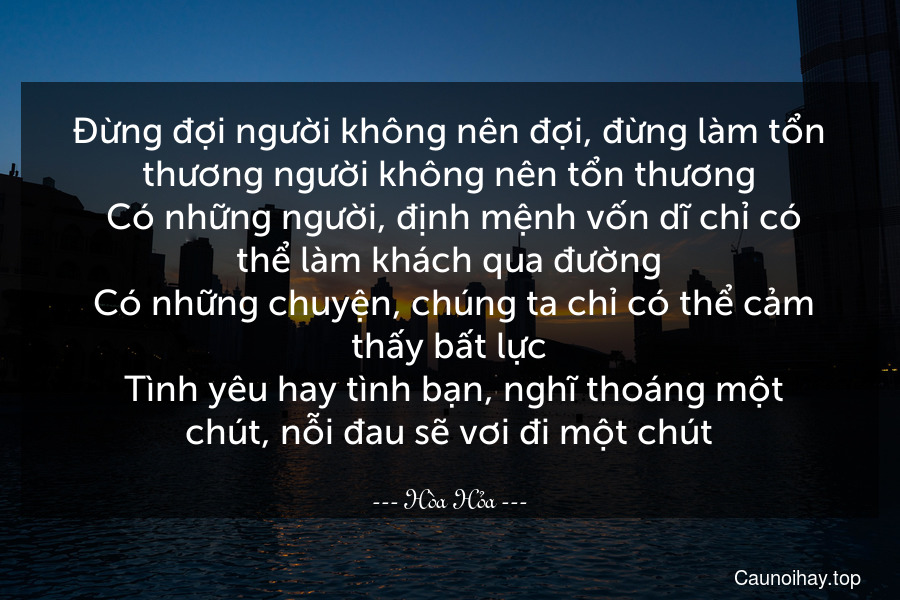 Đừng đợi người không nên đợi, đừng làm tổn thương người không nên tổn thương. Có những người, định mệnh vốn dĩ chỉ có thể làm khách qua đường. Có những chuyện, chúng ta chỉ có thể cảm thấy bất lực. Tình yêu hay tình bạn, nghĩ thoáng một chút, nỗi đau sẽ vơi đi một chút.