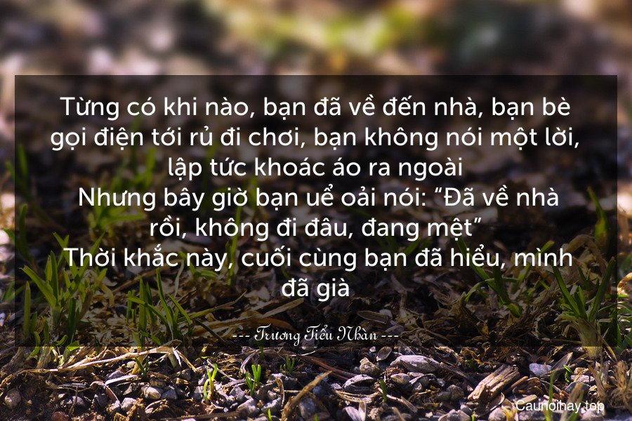 Từng có khi nào, bạn đã về đến nhà, bạn bè gọi điện tới rủ đi chơi, bạn không nói một lời, lập tức khoác áo ra ngoài. Nhưng bây giờ bạn uể oải nói: “Đã về nhà rồi, không đi đâu, đang mệt”. Thời khắc này, cuối cùng bạn đã hiểu, mình đã già