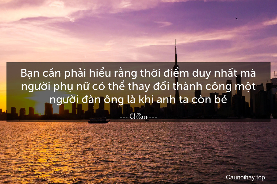 Bạn cần phải hiểu rằng thời điểm duy nhất mà người phụ nữ có thể thay đổi thành công một người đàn ông là khi anh ta còn bé.