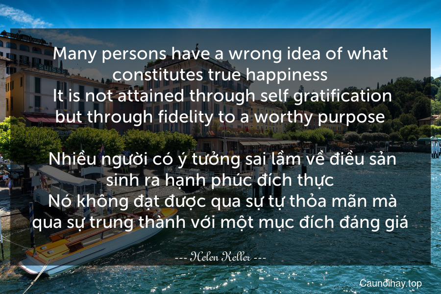 Many persons have a wrong idea of what constitutes true happiness. It is not attained through self-gratification but through fidelity to a worthy purpose.
 Nhiều người có ý tưởng sai lầm về điều sản sinh ra hạnh phúc đích thực. Nó không đạt được qua sự tự thỏa mãn mà qua sự trung thành với một mục đích đáng giá.