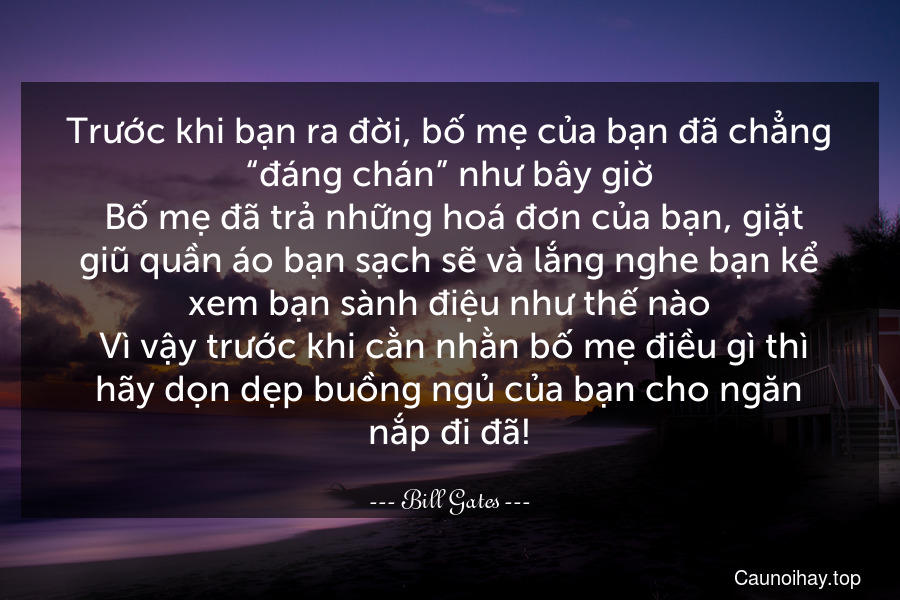 Trước khi bạn ra đời, bố mẹ của bạn đã chẳng “đáng chán” như bây giờ. Bố mẹ đã trả những hoá đơn của bạn, giặt giũ quần áo bạn sạch sẽ và lắng nghe bạn kể xem bạn sành điệu như thế nào. Vì vậy trước khi cằn nhằn bố mẹ điều gì thì hãy dọn dẹp buồng ngủ của bạn cho ngăn nắp đi đã!