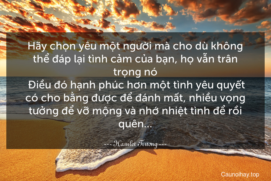 Hãy chọn yêu một người mà cho dù không thể đáp lại tình cảm của bạn, họ vẫn trân trọng nó. Điều đó hạnh phúc hơn một tình yêu quyết có cho bằng được để đánh mất, nhiều vọng tưởng để vỡ mộng và nhớ nhiệt tình để rồi quên…