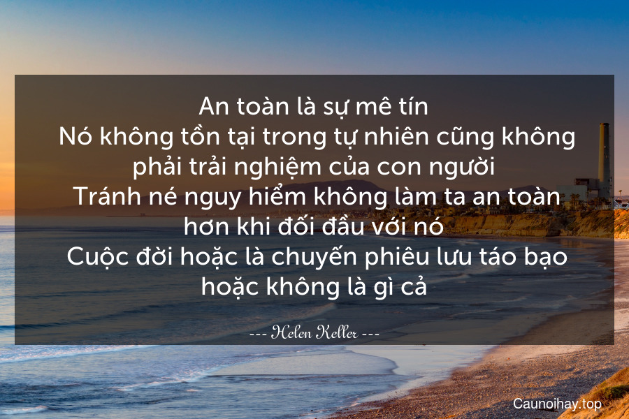 An toàn là sự mê tín. Nó không tồn tại trong tự nhiên cũng không phải trải nghiệm của con người. Tránh né nguy hiểm không làm ta an toàn hơn khi đối đầu với nó. Cuộc đời hoặc là chuyến phiêu lưu táo bạo hoặc không là gì cả.