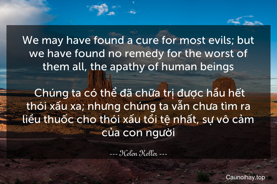 We may have found a cure for most evils; but we have found no remedy for the worst of them all, the apathy of human beings.
 Chúng ta có thể đã chữa trị được hầu hết thói xấu xa; nhưng chúng ta vẫn chưa tìm ra liều thuốc cho thói xấu tồi tệ nhất, sự vô cảm của con người.