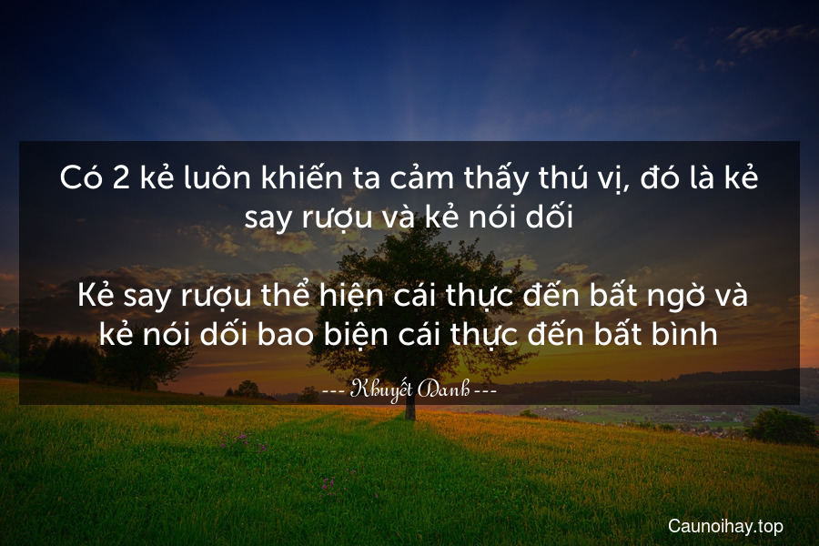 Có 2 kẻ luôn khiến ta cảm thấy thú vị, đó là kẻ say rượu và kẻ nói dối.
 Kẻ say rượu thể hiện cái thực đến bất ngờ và kẻ nói dối bao biện cái thực đến bất bình.