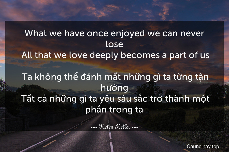 What we have once enjoyed we can never lose. All that we love deeply becomes a part of us.
 Ta không thể đánh mất những gì ta từng tận hưởng. Tất cả những gì ta yêu sâu sắc trở thành một phần trong ta.