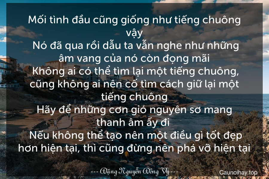 Mối tình đầu cũng giống như tiếng chuông vậy. Nó đã qua rồi dẫu ta vẫn nghe như những âm vang của nó còn đọng mãi. Không ai có thể tìm lại một tiếng chuông, cũng không ai nên cố tìm cách giữ lại một tiếng chuông.Hãy để những cơn gió nguyên sơ mang thanh âm ấy đi . Nếu không thể tạo nên một điều gì tốt đẹp hơn hiện tại, thì cũng đừng nên phá vỡ hiện tại