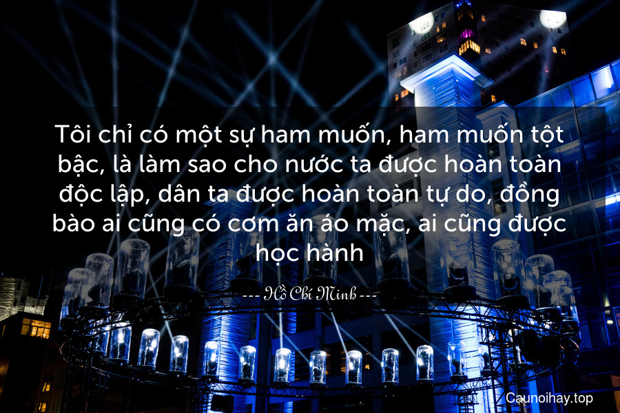 Tôi chỉ có một sự ham muốn, ham muốn tột bậc, là làm sao cho nước ta được hoàn toàn độc lập, dân ta được hoàn toàn tự do, đồng bào ai cũng có cơm ăn áo mặc, ai cũng được học hành.