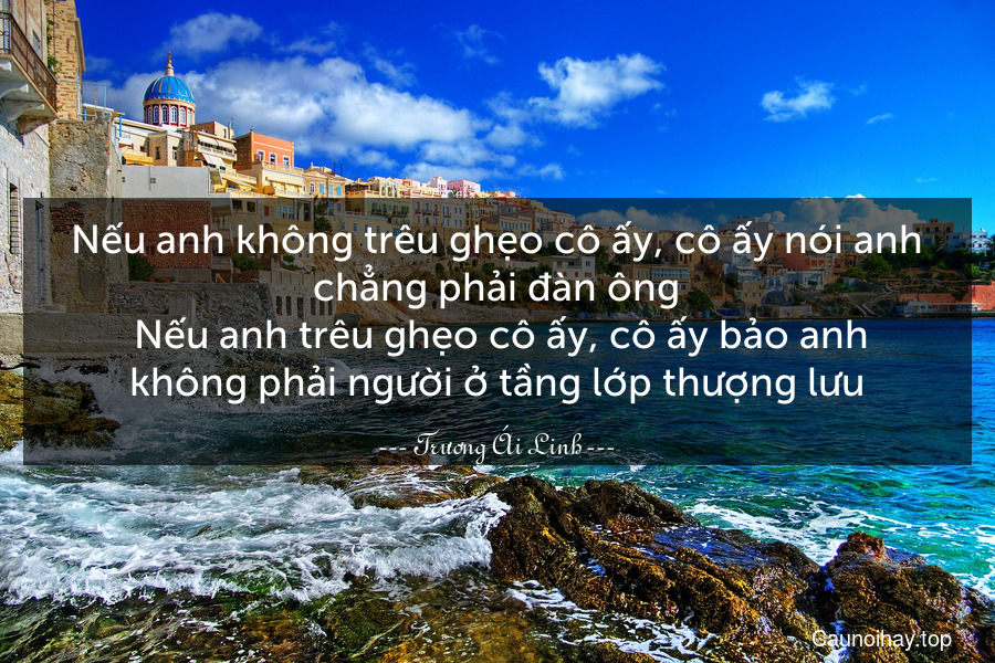 Nếu anh không trêu ghẹo cô ấy, cô ấy nói anh chẳng phải đàn ông. Nếu anh trêu ghẹo cô ấy, cô ấy bảo anh không phải người ở tầng lớp thượng lưu.