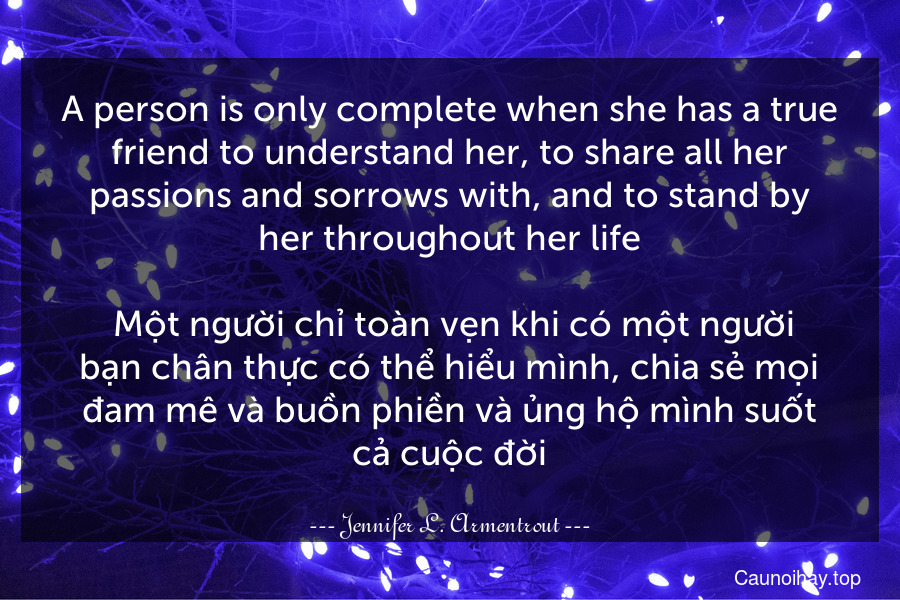 A person is only complete when she has a true friend to understand her, to share all her passions and sorrows with, and to stand by her throughout her life.
 Một người chỉ toàn vẹn khi có một người bạn chân thực có thể hiểu mình, chia sẻ mọi đam mê và buồn phiền và ủng hộ mình suốt cả cuộc đời.