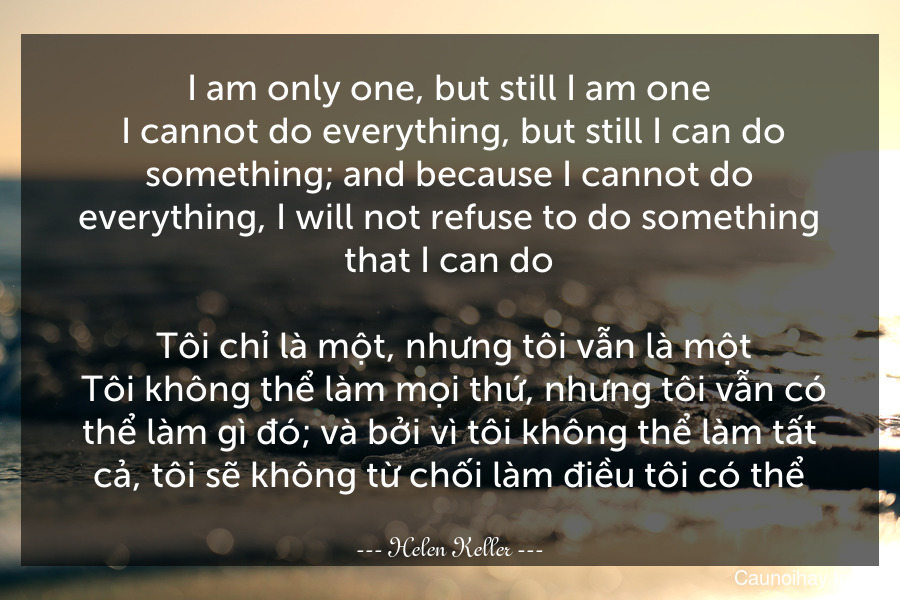 I am only one, but still I am one. I cannot do everything, but still I can do something; and because I cannot do everything, I will not refuse to do something that I can do.
 Tôi chỉ là một, nhưng tôi vẫn là một. Tôi không thể làm mọi thứ, nhưng tôi vẫn có thể làm gì đó; và bởi vì tôi không thể làm tất cả, tôi sẽ không từ chối làm điều tôi có thể.