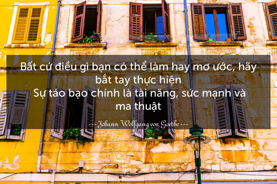 Bất cứ điều gì bạn có thể làm hay mơ ước, hãy bắt tay thực hiện. Sự táo bạo chính là tài năng, sức mạnh và ma thuật