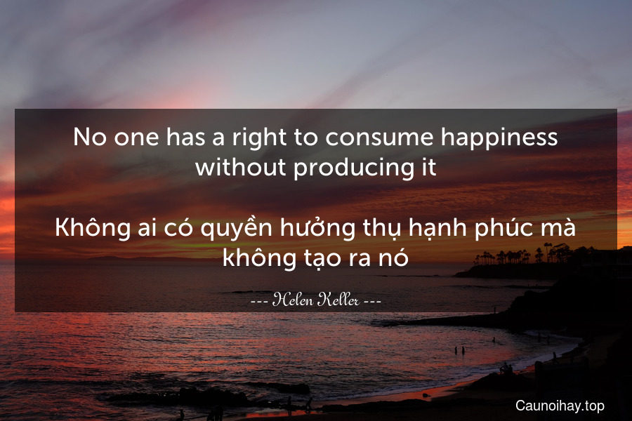 No one has a right to consume happiness without producing it.

Không ai có quyền hưởng thụ hạnh phúc mà không tạo ra nó.
