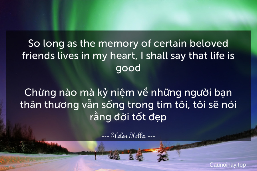 So long as the memory of certain beloved friends lives in my heart, I shall say that life is good.

Chừng nào mà kỷ niệm về những người bạn thân thương vẫn sống trong tim tôi, tôi sẽ nói rằng đời tốt đẹp.