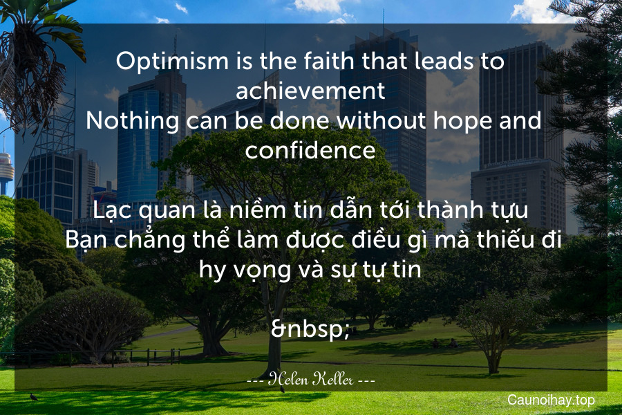 Optimism is the faith that leads to achievement. Nothing can be done without hope and confidence.

Lạc quan là niềm tin dẫn tới thành tựu. Bạn chẳng thể làm được điều gì mà thiếu đi hy vọng và sự tự tin.

 