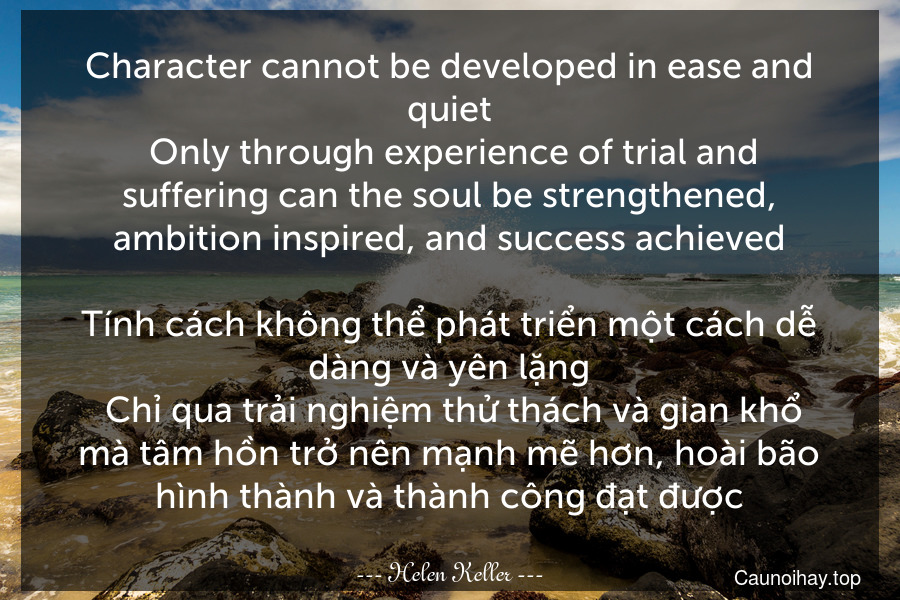 Character cannot be developed in ease and quiet. Only through experience of trial and suffering can the soul be strengthened, ambition inspired, and success achieved.

Tính cách không thể phát triển một cách dễ dàng và yên lặng. Chỉ qua trải nghiệm thử thách và gian khổ mà tâm hồn trở nên mạnh mẽ hơn, hoài bão hình thành và thành công đạt được.