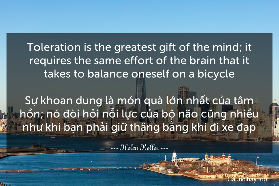 Toleration is the greatest gift of the mind; it requires the same effort of the brain that it takes to balance oneself on a bicycle.

Sự khoan dung là món quà lớn nhất của tâm hồn; nó đòi hỏi nỗi lực của bộ não cũng nhiều như khi bạn phải giữ thăng bằng khi đi xe đạp.