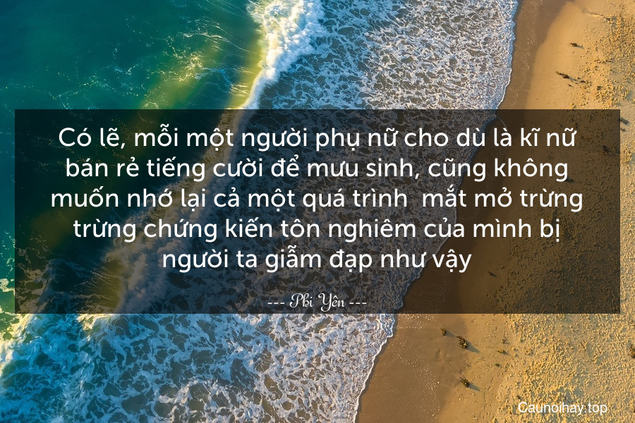 Có lẽ, mỗi một người phụ nữ cho dù là kĩ nữ bán rẻ tiếng cười để mưu sinh, cũng không muốn nhớ lại cả một quá trình – mắt mở trừng trừng chứng kiến tôn nghiêm của mình bị người ta giẫm đạp như vậy.