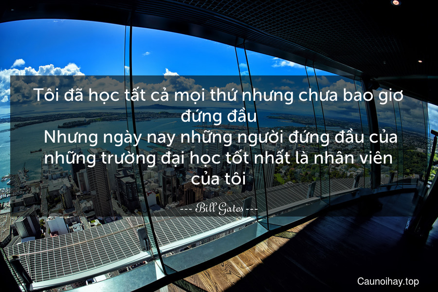 Tôi đã học tất cả mọi thứ nhưng chưa bao giơ đứng đầu. Nhưng ngày nay những người đứng đầu của những trường đại học tốt nhất là nhân viên của tôi.