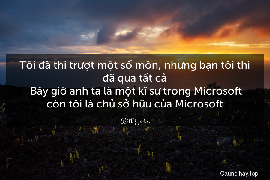 Tôi đã thi trượt một số môn, nhưng bạn tôi thì đã qua tất cả. Bây giờ anh ta là một kĩ sư trong Microsoft còn tôi là chủ sở hữu của Microsoft.