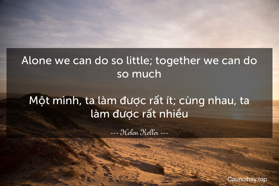 Alone we can do so little; together we can do so much.

Một mình, ta làm được rất ít; cùng nhau, ta làm được rất nhiều.