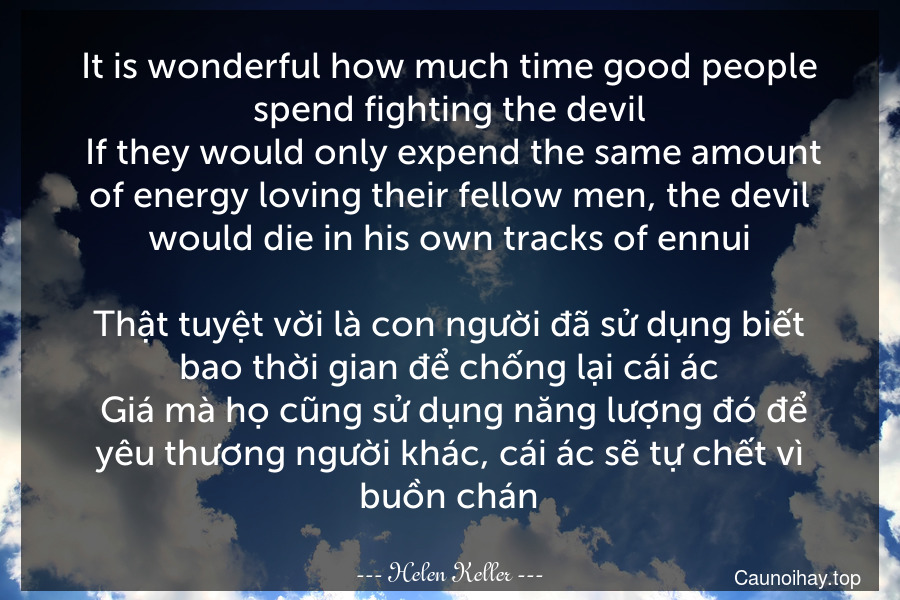 It is wonderful how much time good people spend fighting the devil. If they would only expend the same amount of energy loving their fellow men, the devil would die in his own tracks of ennui.

Thật tuyệt vời là con người đã sử dụng biết bao thời gian để chống lại cái ác. Giá mà họ cũng sử dụng năng lượng đó để yêu thương người khác, cái ác sẽ tự chết vì buồn chán.