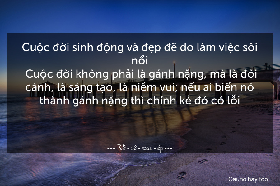 Cuộc đời sinh động và đẹp đẽ do làm việc sôi nổi. Cuộc đời không phải là gánh nặng, mà là đôi cánh, là sáng tạo, là niềm vui; nếu ai biến nó thành gánh nặng thì chính kẻ đó có lỗi.

 