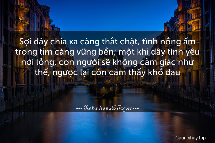 Sợi dây chia xa càng thắt chặt, tình nồng ấm trong tim càng vững bền; một khi dây tình yêu nới lỏng, con người sẽ không cảm giác như thế, ngược lại còn cảm thấy khổ đau.

 