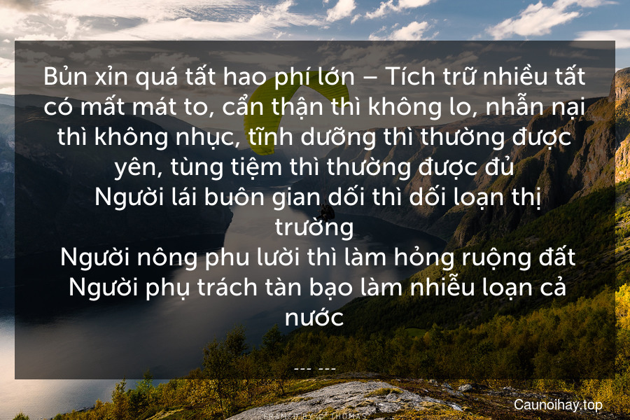 Bủn xỉn quá tất hao phí lớn – Tích trữ nhiều tất có mất mát to, cẩn thận thì không lo, nhẫn nại thì không nhục, tĩnh dưỡng thì thường được yên, tùng tiệm thì thường được đủ. Người lái buôn gian dối thì dối loạn thị trường. Người nông phu lười thì làm hỏng ruộng đất. Người phụ trách tàn bạo làm nhiễu loạn cả nước.