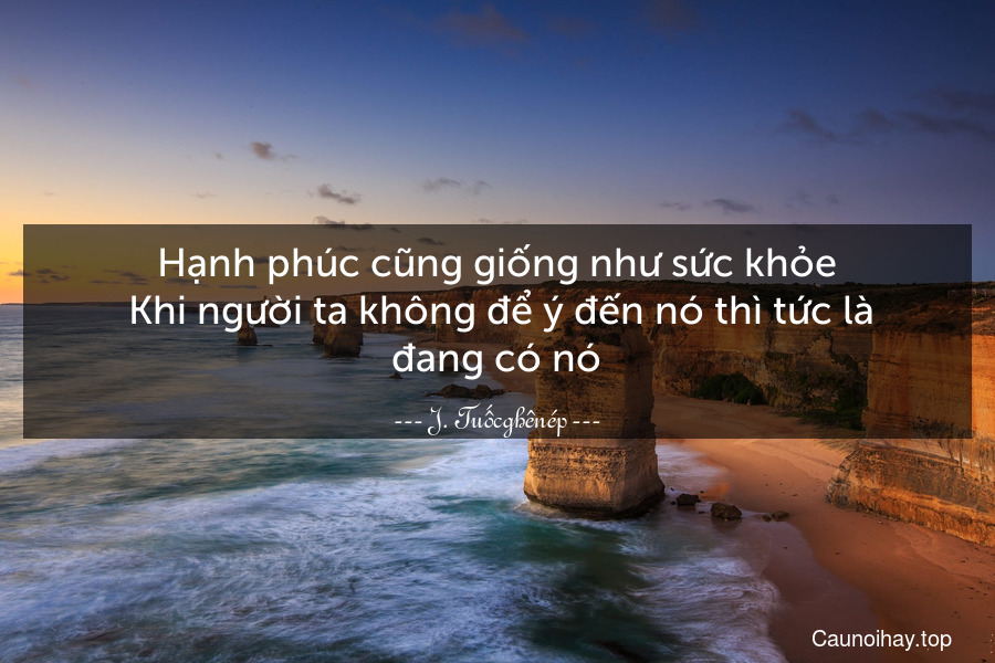 Hạnh phúc cũng giống như sức khỏe. Khi người ta không để ý đến nó thì tức là đang có nó.