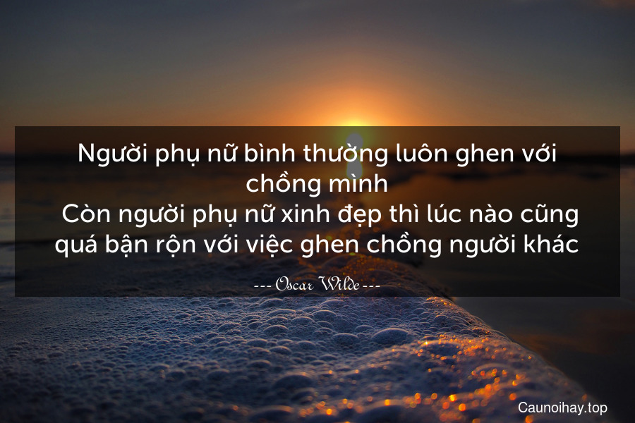 Người phụ nữ bình thường luôn ghen với chồng mình. Còn người phụ nữ xinh đẹp thì lúc nào cũng quá bận rộn với việc ghen chồng người khác.