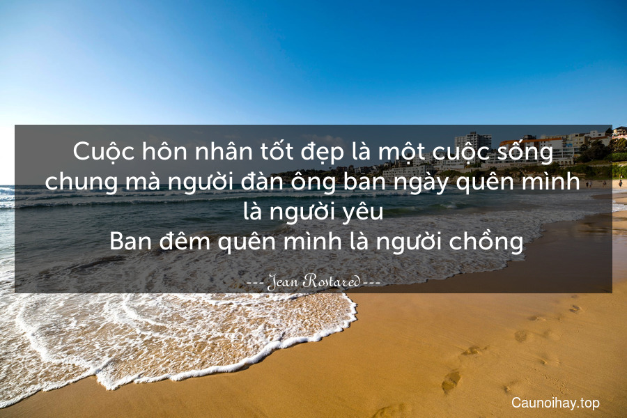 Cuộc hôn nhân tốt đẹp là một cuộc sống chung mà người đàn ông ban ngày quên mình là người yêu. Ban đêm quên mình là người chồng.