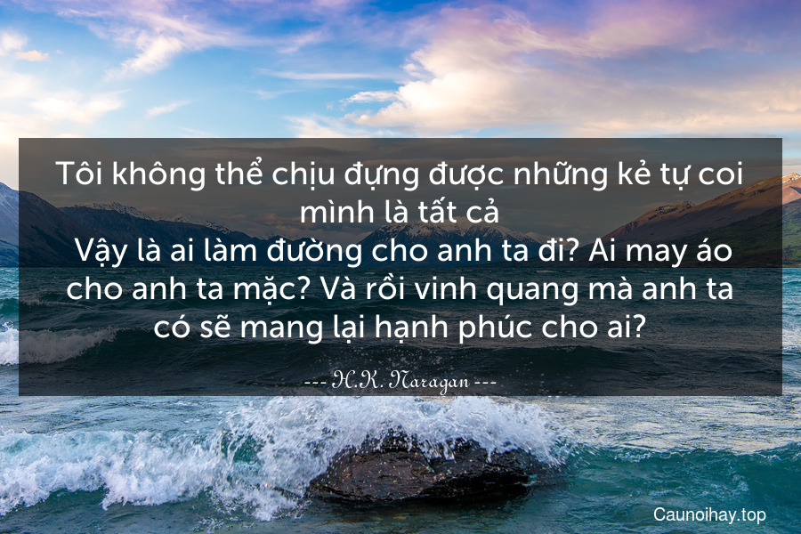 Tôi không thể chịu đựng được những kẻ tự coi mình là tất cả. Vậy là ai làm đường cho anh ta đi? Ai may áo cho anh ta mặc? Và rồi vinh quang mà anh ta có sẽ mang lại hạnh phúc cho ai?