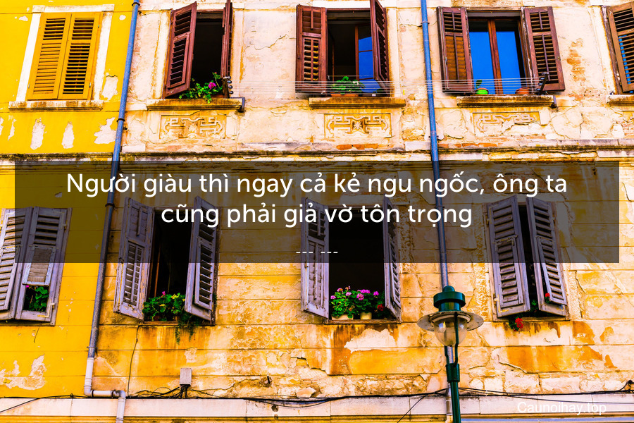 Người giàu thì ngay cả kẻ ngu ngốc, ông ta cũng phải giả vờ tôn trọng.