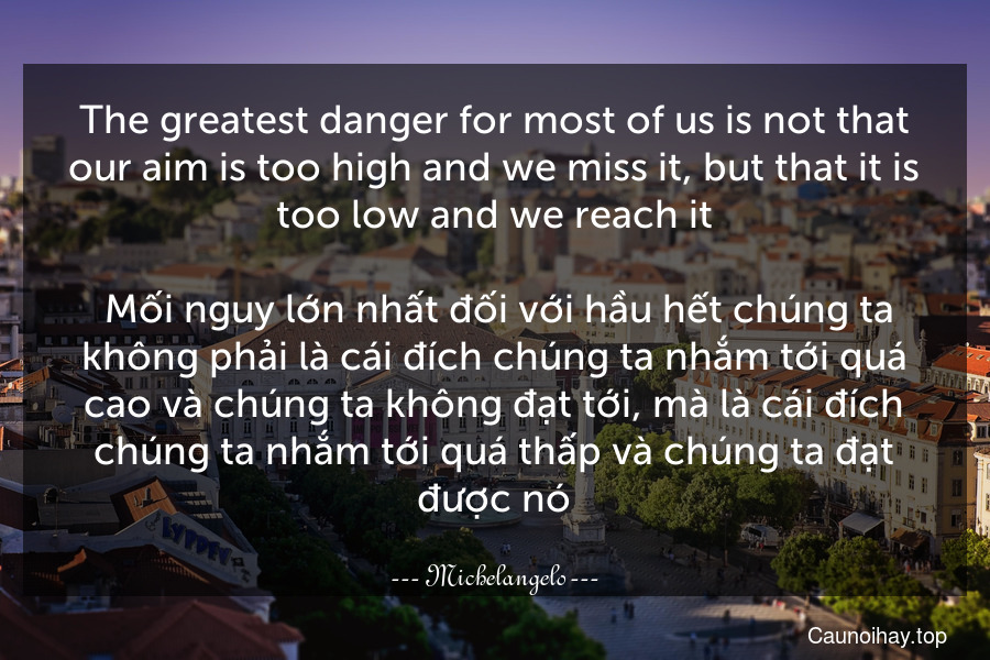 The greatest danger for most of us is not that our aim is too high and we miss it, but that it is too low and we reach it.
 Mối nguy lớn nhất đối với hầu hết chúng ta không phải là cái đích chúng ta nhắm tới quá cao và chúng ta không đạt tới, mà là cái đích chúng ta nhắm tới quá thấp và chúng ta đạt được nó.