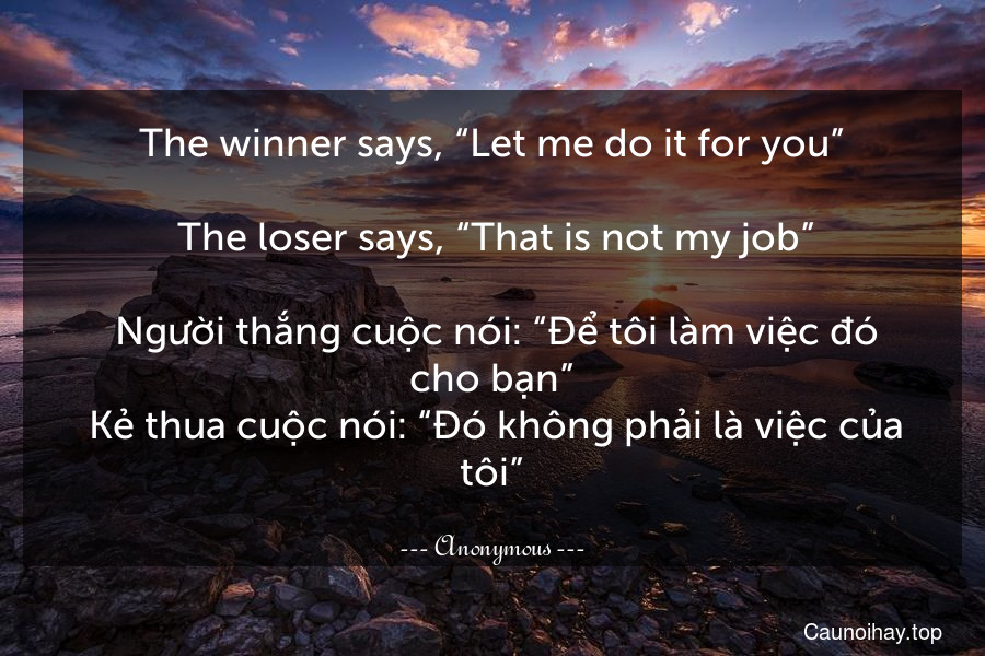 The winner says, “Let me do it for you”. 
 The loser says, “That is not my job”.
 Người thắng cuộc nói: “Để tôi làm việc đó cho bạn”. Kẻ thua cuộc nói: “Đó không phải là việc của tôi”.