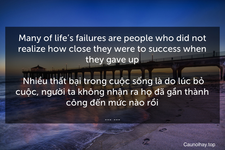 Many of life’s failures are people who did not realize how close they were to success when they gave up.
 Nhiều thất bại trong cuộc sống là do lúc bỏ cuộc, người ta không nhận ra họ đã gần thành công đến mức nào rồi.