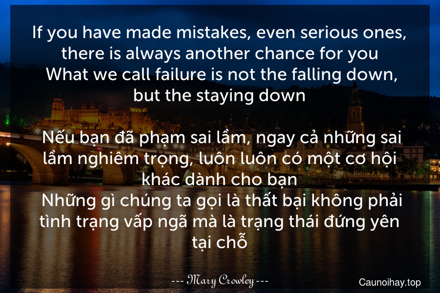 If you have made mistakes, even serious ones, there is always another chance for you. What we call failure is not the falling down, but the staying down.
 Nếu bạn đã phạm sai lầm, ngay cả những sai lầm nghiêm trọng, luôn luôn có một cơ hội khác dành cho bạn. Những gì chúng ta gọi là thất bại không phải tình trạng vấp ngã mà là trạng thái đứng yên tại chỗ.