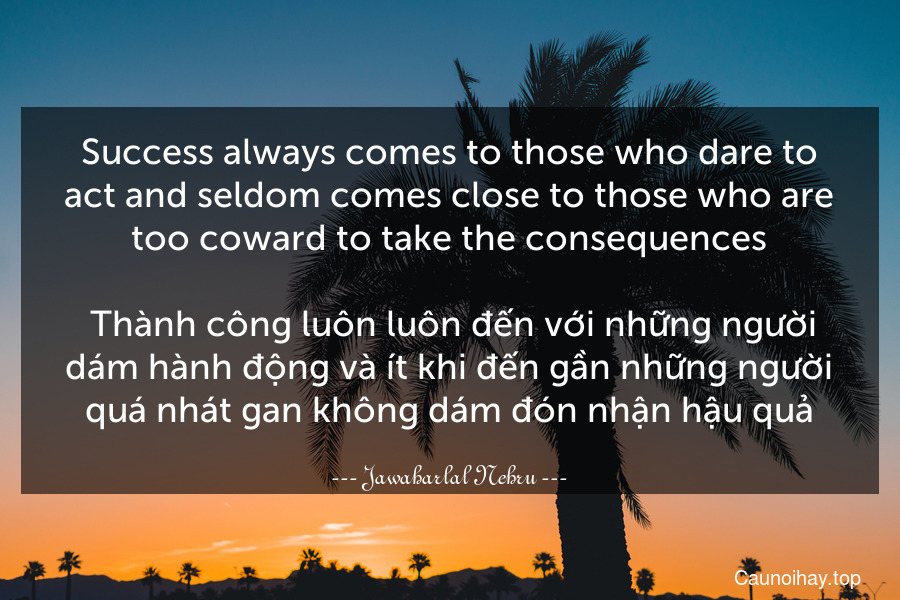 Success always comes to those who dare to act and seldom comes close to those who are too coward to take the consequences.
 Thành công luôn luôn đến với những người dám hành động và ít khi đến gần những người quá nhát gan không dám đón nhận hậu quả.