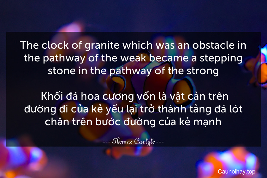 The clock of granite which was an obstacle in the pathway of the weak became a stepping stone in the pathway of the strong.
 Khối đá hoa cương vốn là vật cản trên đường đi của kẻ yếu lại trở thành tảng đá lót chân trên bước đường của kẻ mạnh.