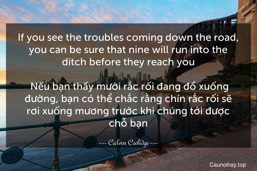 If you see the troubles coming down the road, you can be sure that nine will run into the ditch before they reach you.
 Nếu bạn thấy mười rắc rối đang đổ xuống đường, bạn có thể chắc rằng chín rắc rối sẽ rơi xuống mương trước khi chúng tới được chỗ bạn.