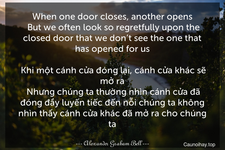 When one door closes, another opens. But we often look so regretfully upon the closed door that we don’t see the one that has opened for us.
 Khi một cánh cửa đóng lại, cánh cửa khác sẽ mở ra. Nhưng chúng ta thường nhìn cánh cửa đã đóng đầy luyến tiếc đến nỗi chúng ta không nhìn thấy cánh cửa khác đã mở ra cho chúng ta.