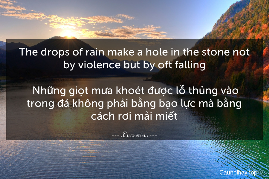 The drops of rain make a hole in the stone not by violence but by oft falling.
 Những giọt mưa khoét được lỗ thủng vào trong đá không phải bằng bạo lực mà bằng cách rơi mải miết.